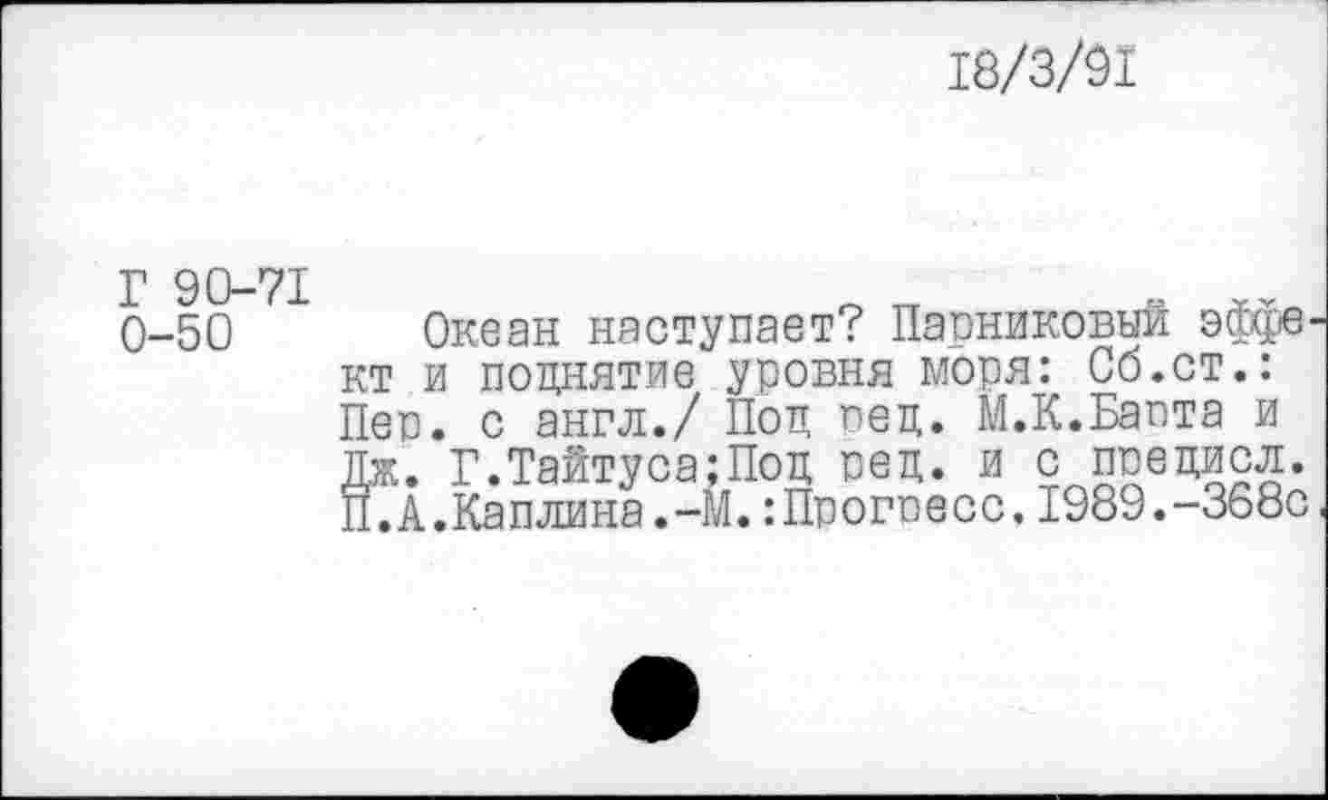 ﻿18/3/91
Г 90-71 0-50
Океан наступает? Парниковый эффв’ кт и поднятие уровня моря: Об.ст.: Пер. с англ./ Под вед. М.К.Байта и Дж. Г.Тайтуса;Под ред. и с ппедисл. П. А.Каплина.-М.: Протесе, 1989.-368с